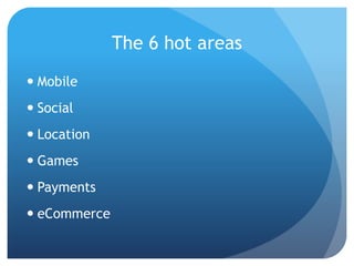 The 6 hot areas
 Mobile
 Social
 Location
 Games
 Payments
 eCommerce
 