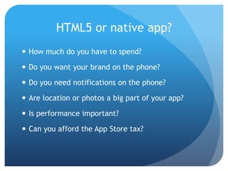 HTML5 or native app?
 How much do you have to spend?

 Do you want your brand on the phone?

 Do you need notifications on the phone?

 Are location or photos a big part of your app?

 Is performance important?

 Can you afford the App Store tax?
 