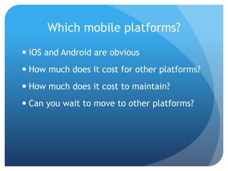 Which mobile platforms?
 iOS and Android are obvious
 How much does it cost for other platforms?
 How much does it cost to maintain?
 Can you wait to move to other platforms?
 
