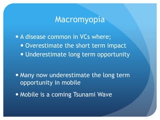 Macromyopia
 A disease common in VCs where;
   Overestimate the short term impact
   Underestimate long term opportunity


 Many now underestimate the long term
  opportunity in mobile
 Mobile is a coming Tsunami Wave
 