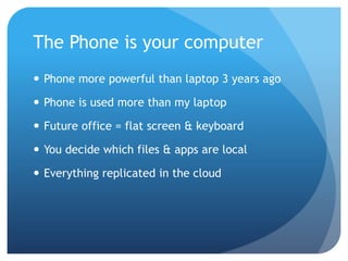 The Phone is your computer
 Phone more powerful than laptop 3 years ago

 Phone is used more than my laptop

 Future office = flat screen & keyboard

 You decide which files & apps are local

 Everything replicated in the cloud
 