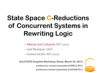 State Space C-Reductions
of Concurrent Systems in
     Rewriting Logic
       -- Alberto Lluch Lafuente, IMT Lucca
       -- José Meseguer, UIUC
       -- Andrea Vandin, IMT Lucca

   2nd ETAPS Graphite Workshop, Rome, March 24, 2013
                preliminary version presented at WRLA 2012
                conference version presented at ICFEM 2012
 