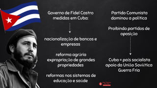 Governo de Fidel Castro
medidas em Cuba:
nacionalização de bancos e
empresas
reforma agrária
expropriação de grandes
propriedades
reformas nos sistemas de
educação e saúde
Partido Comunista
dominou a política
Proibindo partidos de
oposição
Cuba = país socialista
apoio da União Soviética
Guerra Fria
 