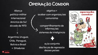 Operação Condor
Aliança
político-militar
Internacional
América do Sul
década de 1970
Argentina, Uruguai,
Chile, Paraguai,
Bolívia e Brasil
= Ditaduras
objetivo =
acabar com organizações
comunistas
compartilhamento de
informações
sistemas de inteligência
ação conjunta
das forças de repressão
desses países
 