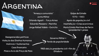 Argentina
“Ameaça comunista”
Junta Militar
Orlando Agosti – Força Aérea
Eduardo Massera - Marinha
Jorge Rafael Videla - Exército
=
Golpe de Estado
1976- 1983
Apoio da população civil
Insatisfação = Crise econômica
Maria Estela Martinez de Perón
(presidente) = presa
Desaparecidos políticos
Violação dos Direitos Humanos
Violência + fuzilamentos
Caos financeiro
Mães e Avós da Praça de Maio
Governo Militar =
Perda de popularidade
1983 eleição presidente civil = fim da
Ditadura
 