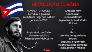 REVOLUÇÃO CUBANA
MOVIMENTO POPULAR
derrubou o governo
presidente Fulgêncio Batista
janeiro de 1959
implantado em Cuba
sistema socialista
liderado por Fidel Castro
Antes de 1959
Economia =
Cuba capitalista
dependência dos Estados
Unidos
Ilha =
grandes desigualdades
sociais
população = pobreza
insatisfação nas camadas
mais pobres = maioria
 