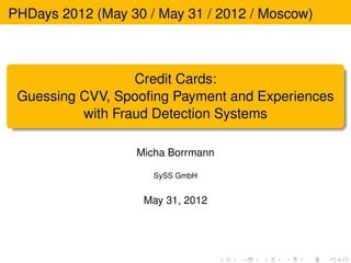 PHDays 2012 (May 30 / May 31 / 2012 / Moscow)



                  Credit Cards:
 Guessing CVV, Spooﬁng Payment and Experiences
          with Fraud Detection Systems

                  Micha Borrmann

                     SySS GmbH


                    May 31, 2012
 