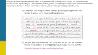 (EF04MA16) Descrever deslocamentos e localização de pessoas e de objetos no espaço, por meio de malhas
quadriculadas e representações como desenhos, mapas, planta baixa e croquis, empregando termos como direita e
esquerda, mudanças de direção e sentido, intersecção, transversais, paralelas e perpendiculares.
 