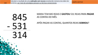 150
Calculam o resultado de uma subtração sem recurso envolvendo números da ordem de
centenas, por meio de estratégias pessoais ou técnicas convencionais.
CAMPO ADITIVO
845
- 531
314
MARIA TEM 845 REAIS E GASTOU 531 REAIS PARA PAGAR
AS CONTAS DO MÊS.
APÓS PAGAR AS CONTAS, QUANTOS REAIS SOBROU?
 
