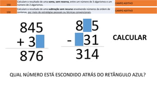 150
Calculam o resultado de uma soma, sem reserva, entre um número de 3 algarismos e um
número de 2 algarismos.
CAMPO ADITIVO
845
+ 31
876
150
Calculam o resultado de uma subtração sem recurso envolvendo números da ordem de
centenas, por meio de estratégias pessoais ou técnicas convencionais.
CAMPO ADITIVO
845
- 531
314
CALCULAR
QUAL NÚMERO ESTÁ ESCONDIDO ATRÁS DO RETÂNGULO AZUL?
 
