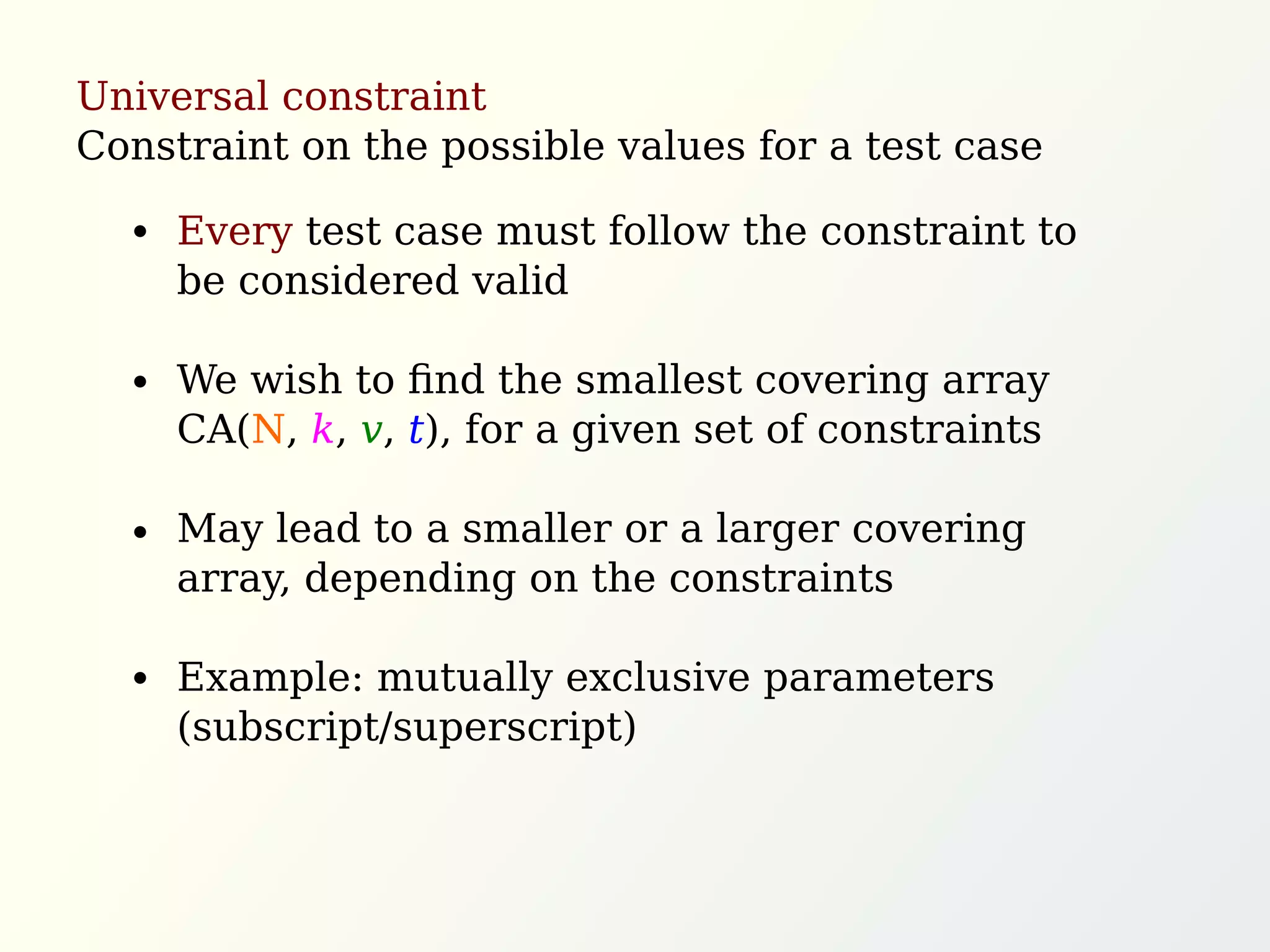 Universal constraint
Constraint on the possible values for a test case
Every test case must follow the constraint to
be considered valid
We wish to ﬁnd the smallest covering array
CA(N, k, v, t), for a given set of constraints
May lead to a smaller or a larger covering
array, depending on the constraints
Example: mutually exclusive parameters
(subscript/superscript)
 