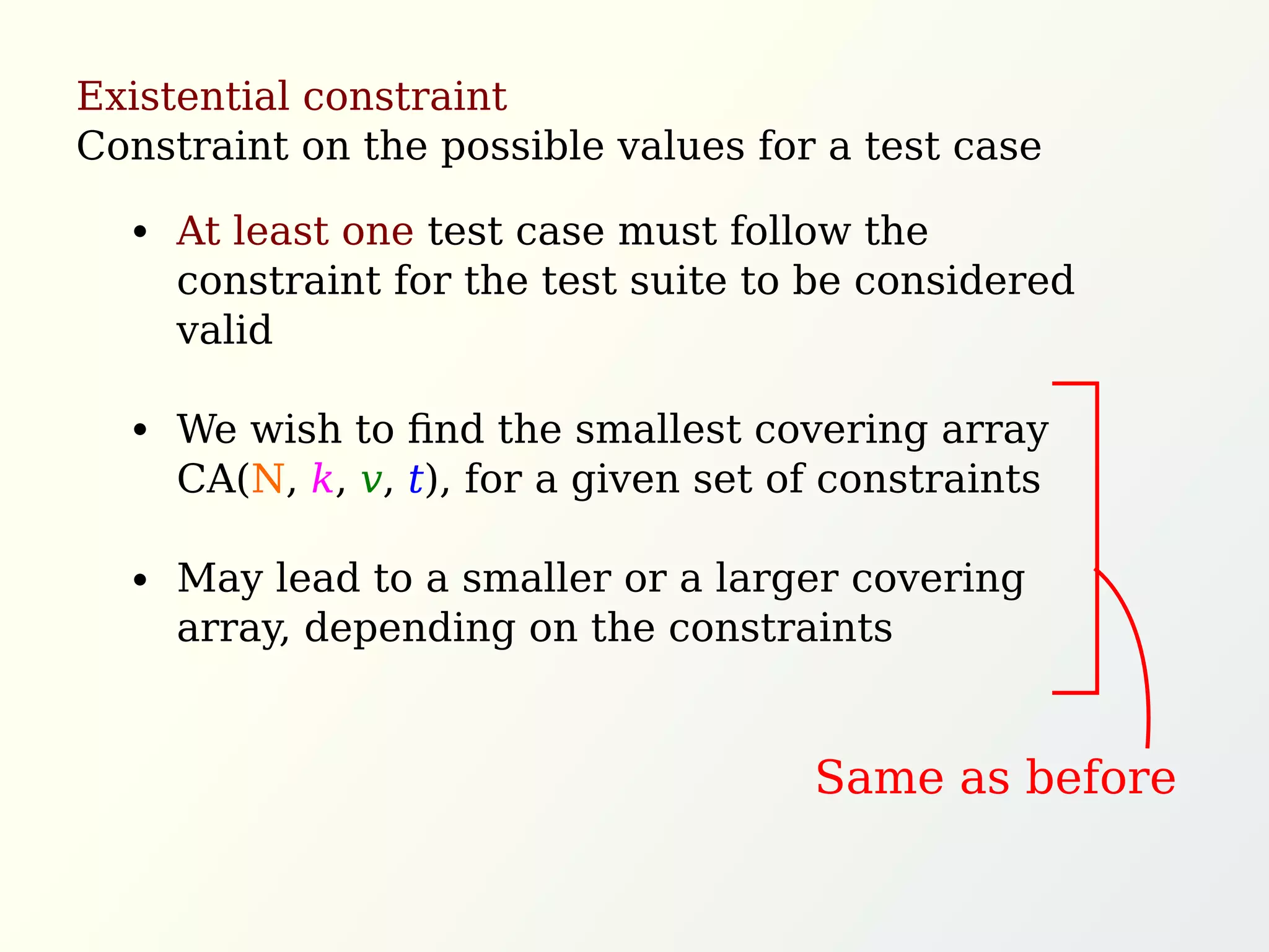 Existential constraint
Constraint on the possible values for a test case
At least one test case must follow the
constraint for the test suite to be considered
valid
We wish to ﬁnd the smallest covering array
CA(N, k, v, t), for a given set of constraints
May lead to a smaller or a larger covering
array, depending on the constraints
Same as before
 