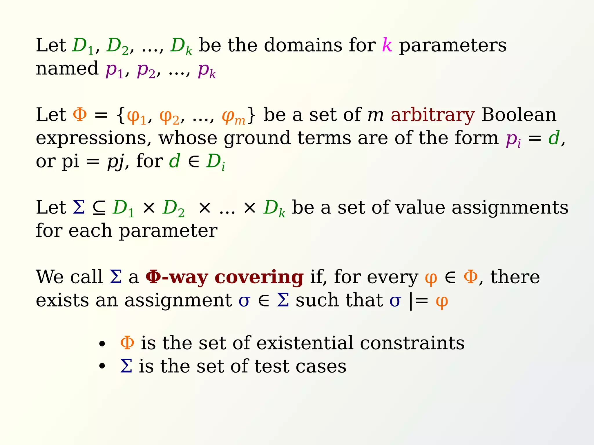 Let D1, D2, ..., Dk be the domains for k parameters
named p1, p2, ..., pk
Let Φ = {φ1, φ2, ..., φm} be a set of m arbitrary Boolean
expressions, whose ground terms are of the form pi = d,
or pi = pj, for d ∈ Di
Let Σ ⊆ D1 × D2 × ... × Dk be a set of value assignments
for each parameter
We call Σ a Φ-way covering if, for every φ ∈ Φ, there
exists an assignment σ ∈ Σ such that σ |= φ
Φ is the set of existential constraints
Σ is the set of test cases
 