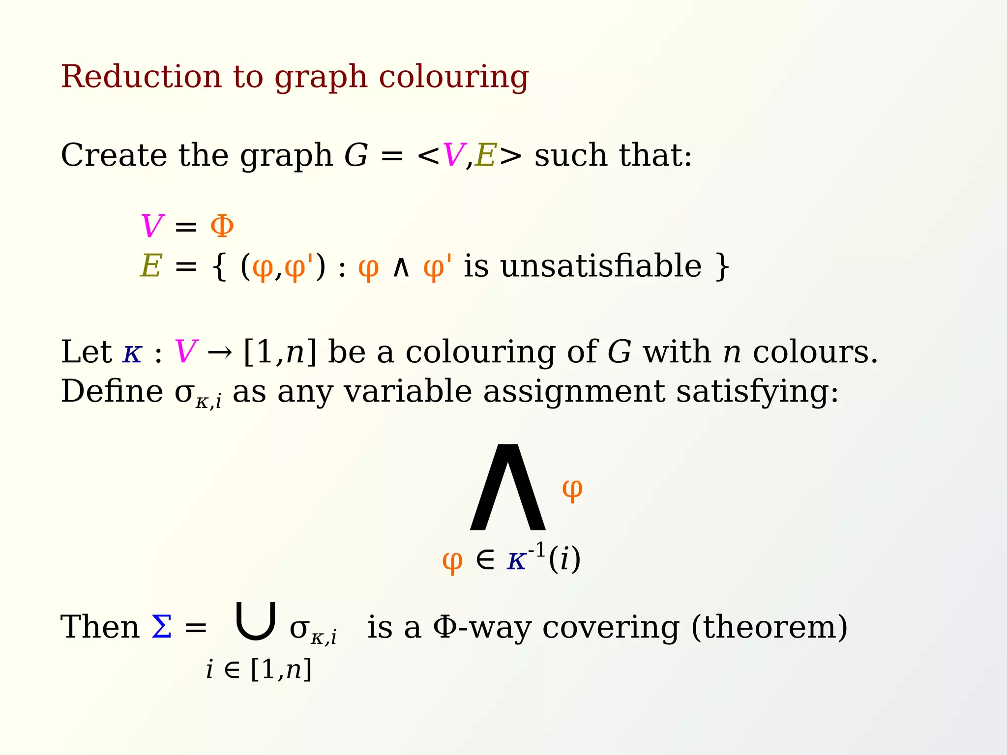 Reduction to graph colouring
Create the graph G = <V,E> such that:
Let κ : V → [1,n] be a colouring of G with n colours.
Deﬁne σκ,i as any variable assignment satisfying:
Then Σ = σκ,i is a Φ-way covering (theorem)
V = Φ
E = { (φ,φ') : φ ∧ φ' is unsatisﬁable }
φ
∧φ ∈ κ-1
(i)
∩
i ∈ [1,n]
 