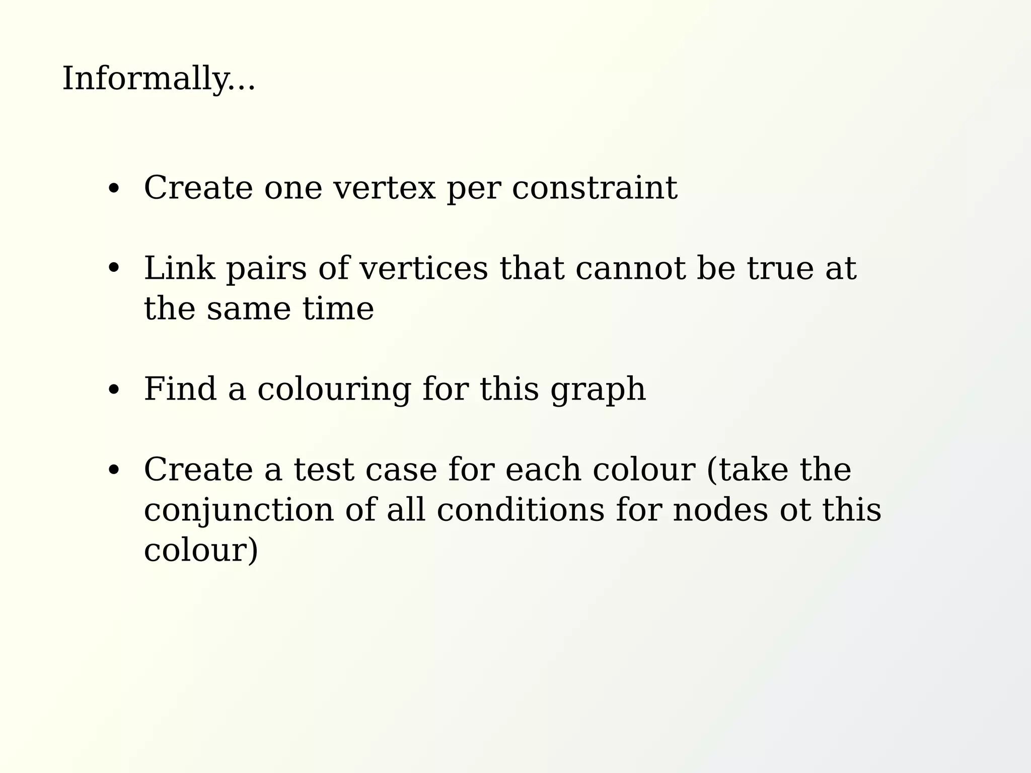 Informally...
Create one vertex per constraint
Link pairs of vertices that cannot be true at
the same time
Find a colouring for this graph
Create a test case for each colour (take the
conjunction of all conditions for nodes ot this
colour)
 
