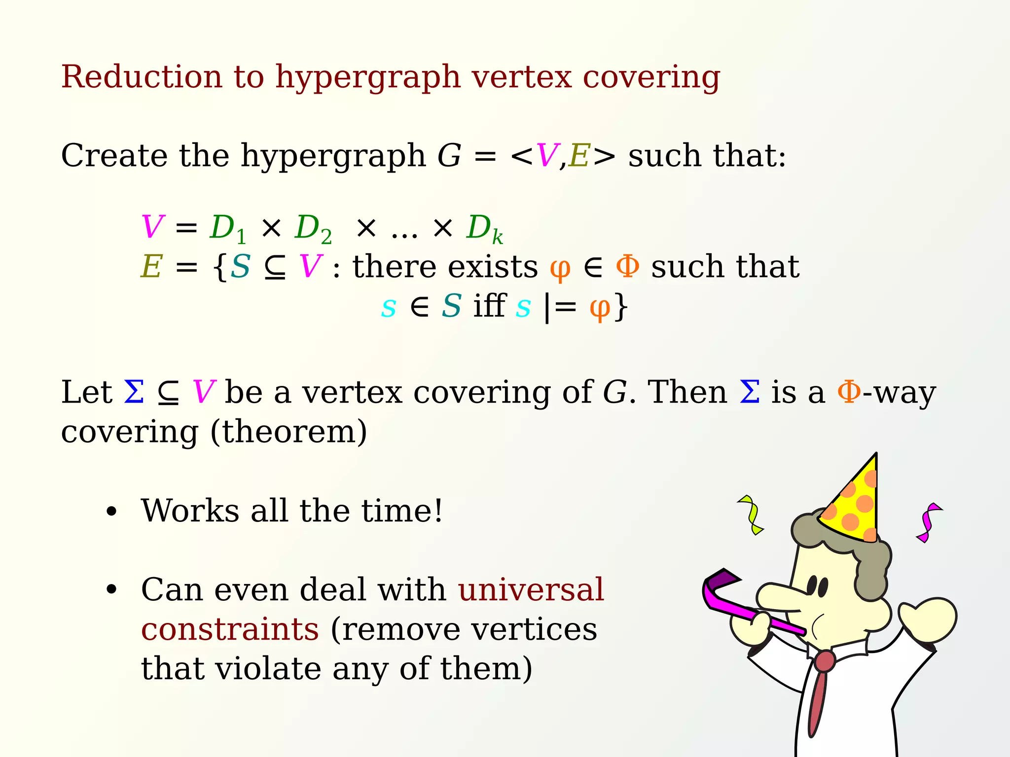 Reduction to hypergraph vertex covering
Create the hypergraph G = <V,E> such that:
Let Σ ⊆ V be a vertex covering of G. Then Σ is a Φ-way
covering (theorem)
V = D1 × D2 × ... × Dk
E = {S ⊆ V : there exists φ ∈ Φ such that
s ∈ S iﬀ s |= φ}
Works all the time!
Can even deal with universal
constraints (remove vertices
that violate any of them)
 