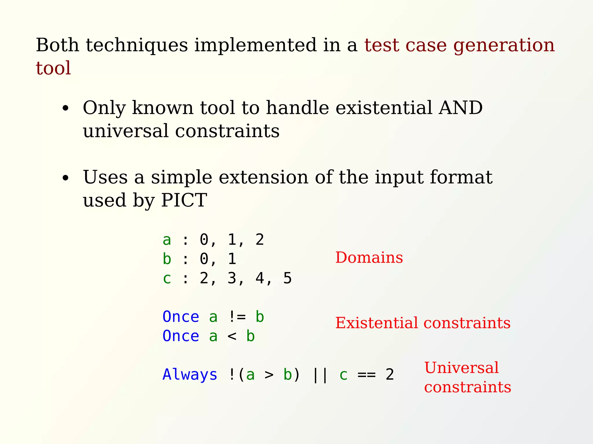 a : 0, 1, 2
b : 0, 1
c : 2, 3, 4, 5
Once a != b
Once a < b
Always !(a > b) || c == 2
Both techniques implemented in a test case generation
tool
Only known tool to handle existential AND
universal constraints
Uses a simple extension of the input format
used by PICT
Domains
Existential constraints
Universal
constraints
 