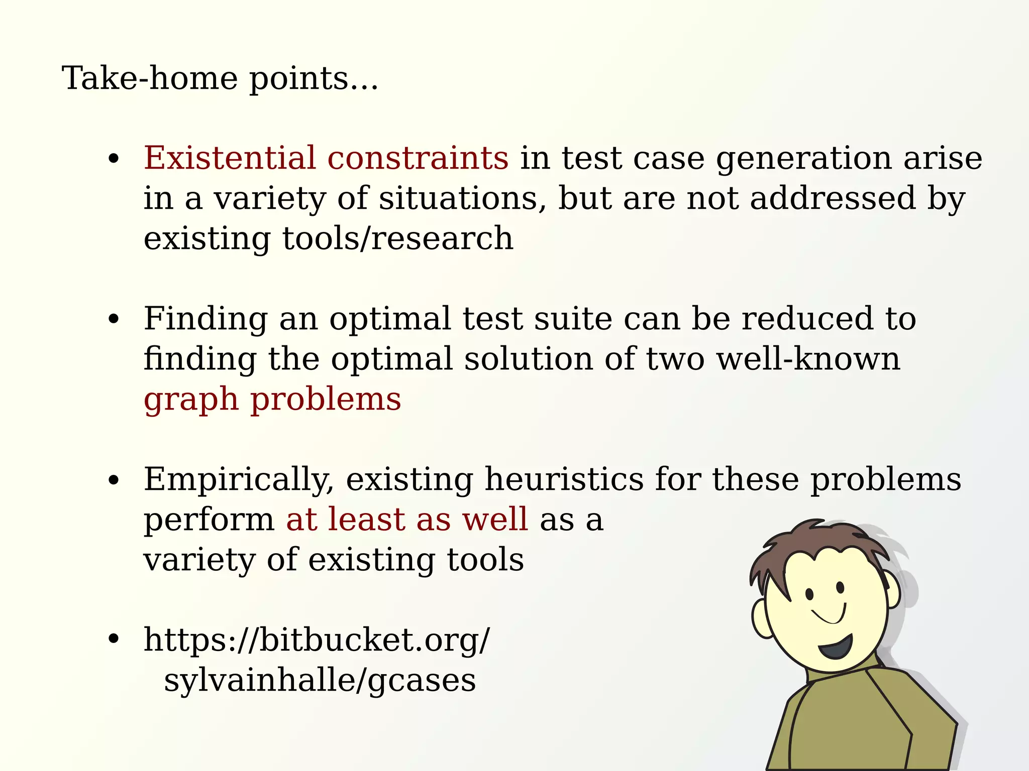 Existential constraints in test case generation arise
in a variety of situations, but are not addressed by
existing tools/research
Finding an optimal test suite can be reduced to
ﬁnding the optimal solution of two well-known
graph problems
Empirically, existing heuristics for these problems
perform at least as well as a
variety of existing tools
https://bitbucket.org/
sylvainhalle/gcases
Take-home points...
 