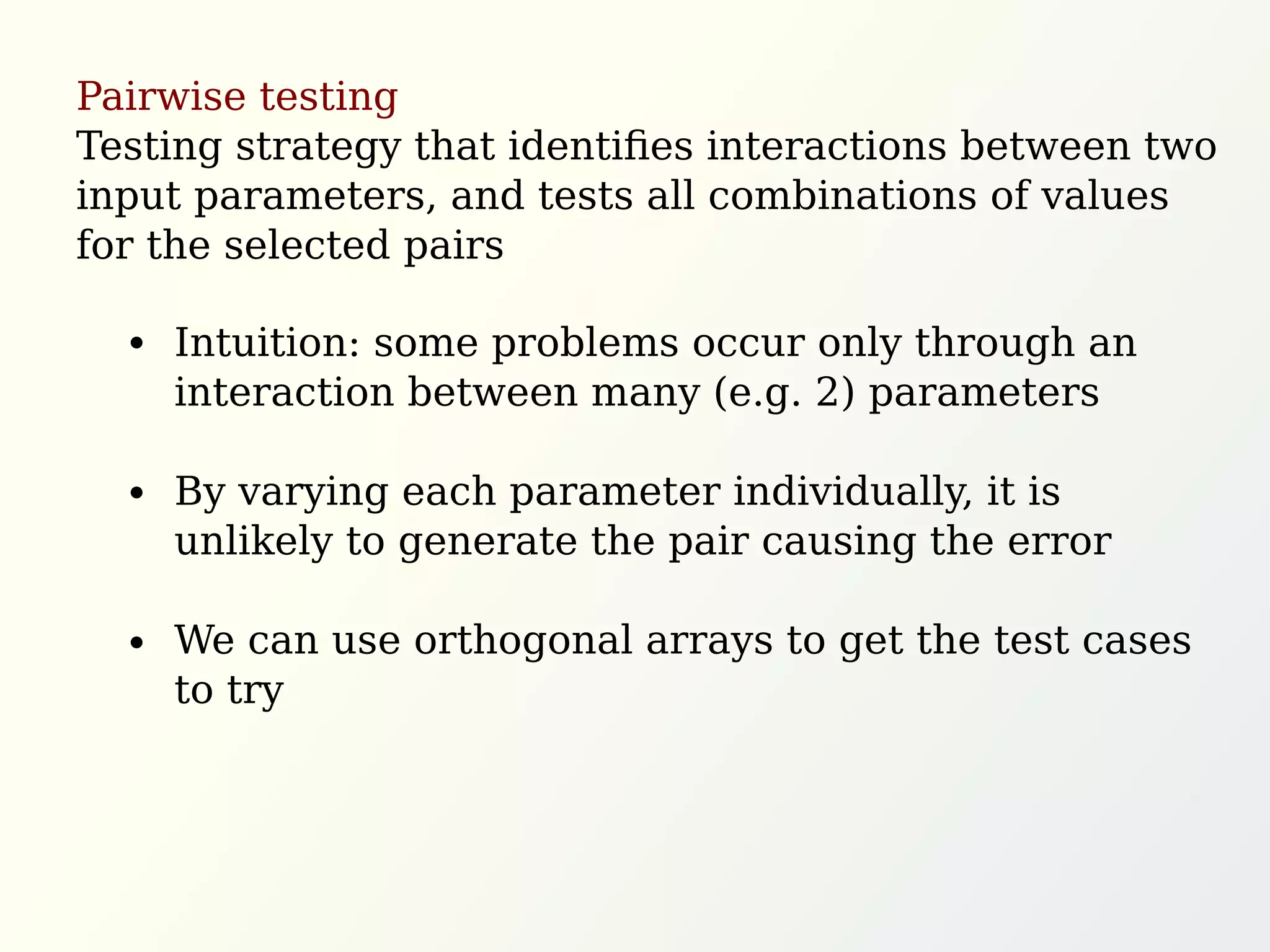 Pairwise testing
Testing strategy that identiﬁes interactions between two
input parameters, and tests all combinations of values
for the selected pairs
Intuition: some problems occur only through an
interaction between many (e.g. 2) parameters
By varying each parameter individually, it is
unlikely to generate the pair causing the error
We can use orthogonal arrays to get the test cases
to try
 