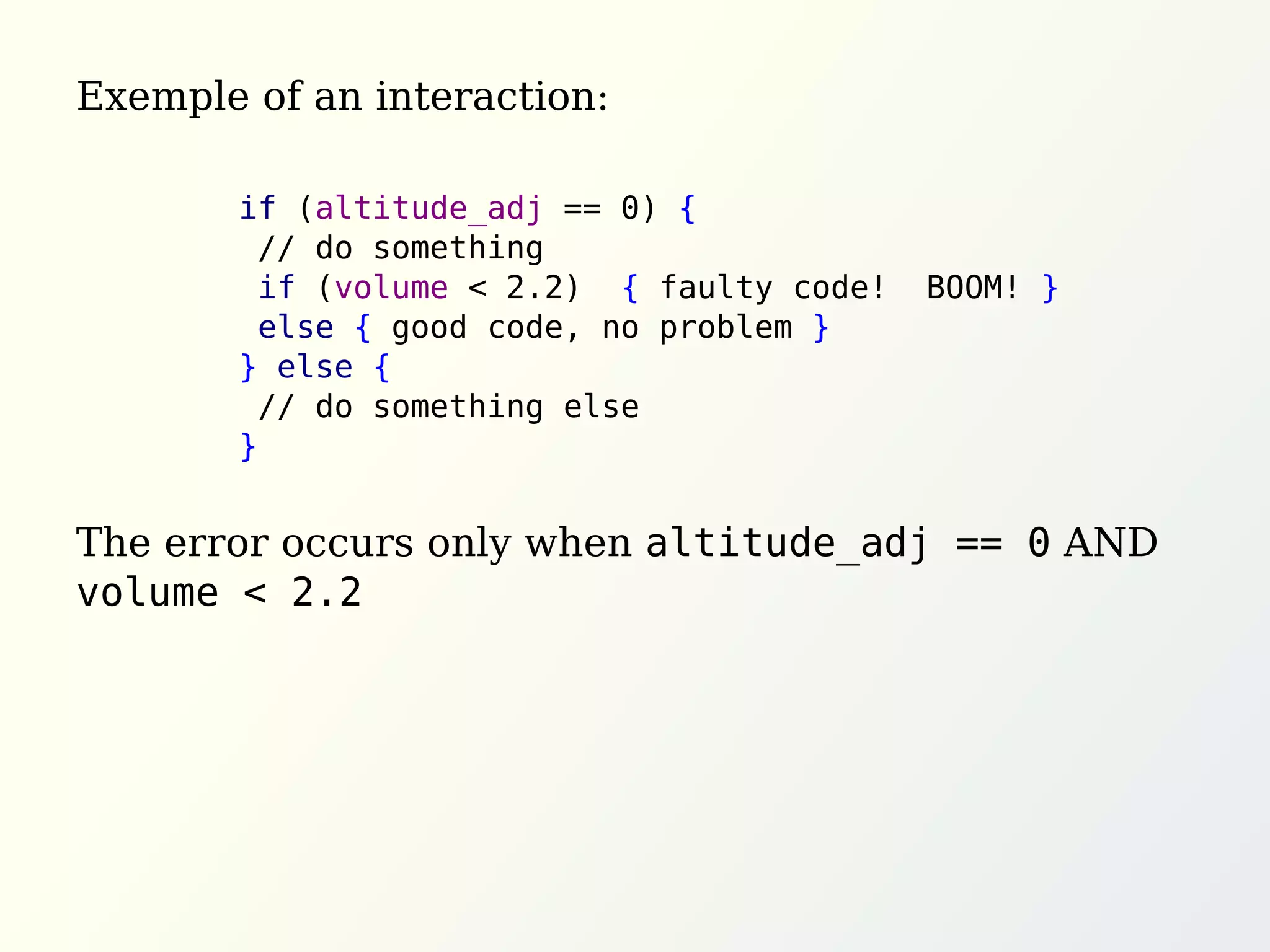 Exemple of an interaction:
The error occurs only when altitude_adj == 0 AND
volume < 2.2
if (altitude_adj == 0) {
// do something
if (volume < 2.2) { faulty code! BOOM! }
else { good code, no problem }
} else {
// do something else
}
 