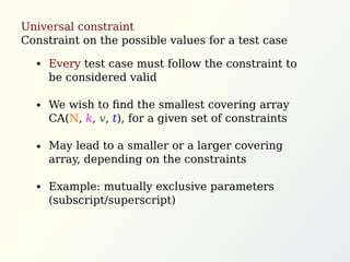 Universal constraint
Constraint on the possible values for a test case
Every test case must follow the constraint to
be considered valid
We wish to ﬁnd the smallest covering array
CA(N, k, v, t), for a given set of constraints
May lead to a smaller or a larger covering
array, depending on the constraints
Example: mutually exclusive parameters
(subscript/superscript)
 