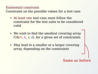 Existential constraint
Constraint on the possible values for a test case
At least one test case must follow the
constraint for the test suite to be considered
valid
We wish to ﬁnd the smallest covering array
CA(N, k, v, t), for a given set of constraints
May lead to a smaller or a larger covering
array, depending on the constraints
Same as before
 