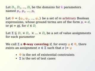 Let D1, D2, ..., Dk be the domains for k parameters
named p1, p2, ..., pk
Let Φ = {φ1, φ2, ..., φm} be a set of m arbitrary Boolean
expressions, whose ground terms are of the form pi = d,
or pi = pj, for d ∈ Di
Let Σ ⊆ D1 × D2 × ... × Dk be a set of value assignments
for each parameter
We call Σ a Φ-way covering if, for every φ ∈ Φ, there
exists an assignment σ ∈ Σ such that σ |= φ
Φ is the set of existential constraints
Σ is the set of test cases
 