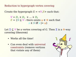 Reduction to hypergraph vertex covering
Create the hypergraph G = <V,E> such that:
Let Σ ⊆ V be a vertex covering of G. Then Σ is a Φ-way
covering (theorem)
V = D1 × D2 × ... × Dk
E = {S ⊆ V : there exists φ ∈ Φ such that
s ∈ S iﬀ s |= φ}
Works all the time!
Can even deal with universal
constraints (remove vertices
that violate any of them)
 