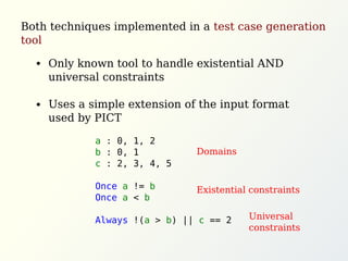a : 0, 1, 2
b : 0, 1
c : 2, 3, 4, 5
Once a != b
Once a < b
Always !(a > b) || c == 2
Both techniques implemented in a test case generation
tool
Only known tool to handle existential AND
universal constraints
Uses a simple extension of the input format
used by PICT
Domains
Existential constraints
Universal
constraints
 