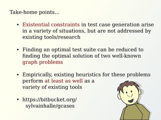Existential constraints in test case generation arise
in a variety of situations, but are not addressed by
existing tools/research
Finding an optimal test suite can be reduced to
ﬁnding the optimal solution of two well-known
graph problems
Empirically, existing heuristics for these problems
perform at least as well as a
variety of existing tools
https://bitbucket.org/
sylvainhalle/gcases
Take-home points...
 