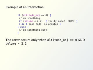 Exemple of an interaction:
The error occurs only when altitude_adj == 0 AND
volume < 2.2
if (altitude_adj == 0) {
// do something
if (volume < 2.2) { faulty code! BOOM! }
else { good code, no problem }
} else {
// do something else
}
 