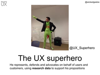 @wickedgeekie
The UX superhero
He represents, defends and advocates on behalf of users and
customers, using research data to support his propositions
@UX_Superhero
 