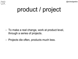 @wickedgeekie
product / project
• To make a real change, work at product level,
through a series of projects.
• Projects die often, products much less.
 