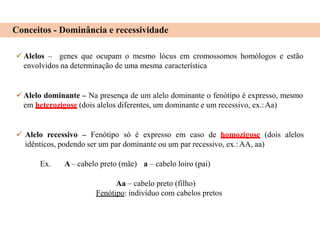 Conceitos - Dominância e recessividade
 Alelos – genes que ocupam o mesmo lócus em cromossomos homólogos e estão
envolvidos na determinação de uma mesma característica
 Alelo dominante – Na presença de um alelo dominante o fenótipo é expresso, mesmo
em heterozigose (dois alelos diferentes, um dominante e um recessivo, ex.:Aa)
 Alelo recessivo – Fenótipo só é expresso em caso de homozigose (dois alelos
idênticos, podendo ser um par dominante ou um par recessivo, ex.:AA, aa)
Ex. A– cabelo preto (mãe) a – cabelo loiro (pai)
Aa – cabelo preto (filho)
Fenótipo: indivíduo com cabelos pretos
 