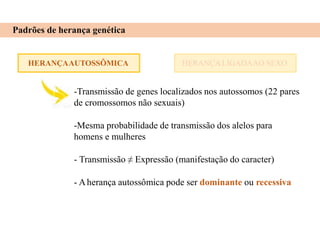 HERANÇAAUTOSSÔMICA
Padrões de herança genética
HERANÇA LIGADAAO SEXO
-Transmissão de genes localizados nos autossomos (22 pares
de cromossomos não sexuais)
-Mesma probabilidade de transmissão dos alelos para
homens e mulheres
- Transmissão ≠ Expressão (manifestação do caracter)
- Aherança autossômica pode ser dominante ou recessiva
 
