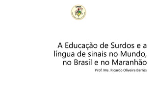 A Educação de Surdos e a
língua de sinais no Mundo,
no Brasil e no Maranhão
Prof. Me. Ricardo Oliveira Barros
 
