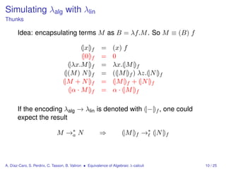 Simulating λalg with λlin
Thunks

       Idea: encapsulating terms M as B = λf.M . So M ≡ (B) f

                                           (|x|)f         =      (x) f
                                           (|0|)f         =      0
                                     (|λx.M |)f           =      λx.(|M |)f
                                   (|(M ) N |)f           =      ((|M |)f ) λz.(|N |)f
                                  (|M + N |)f             =      (|M |)f + (|N |)f
                                     (|α · M |)f          =      α · (|M |)f

       If the encoding λalg → λlin is denoted with (|−|)f , one could
       expect the result

                               M →∗ N
                                  a                      ⇒            (|M |)f →∗ (|N |)f



A. Díaz-Caro, S. Perdrix, C. Tasson, B. Valiron • Equivalence of Algebraic λ-calculi       10 / 25
 