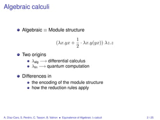 Algebraic calculi


               Algebraic ≡ Module structure
                                                              1
                                            (λx.yx +            · λx.y(yx)) λz.z
                                                              2
               Two origins
                       λalg −→ differential calculus
                       λlin −→ quantum computation

               Differences in
                       the encoding of the module structure
                       how the reduction rules apply




A. Díaz-Caro, S. Perdrix, C. Tasson, B. Valiron • Equivalence of Algebraic λ-calculi   2 / 25
 
