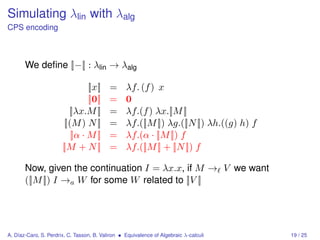 Simulating λlin with λalg
CPS encoding



       We deﬁne [|−|] : λlin → λalg

                                 [|x|]     =      λf. (f ) x
                                 [|0|]     =      0
                          [|λx.M |]        =      λf.(f ) λx.[|M |]
                        [|(M ) N |]        =      λf.([|M |]) λg.([|N |]) λh.((g) h) f
                           [|α · M |]      =      λf.(α · [|M |]) f
                       [|M + N |]          =      λf.([|M |] + [|N |]) f

       Now, given the continuation I = λx.x, if M → V we want
       ([|M |]) I →a W for some W related to [|V |]




A. Díaz-Caro, S. Perdrix, C. Tasson, B. Valiron • Equivalence of Algebraic λ-calculi     19 / 25
 