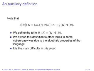 An auxiliary deﬁnition


       Note that

                          ([|B|]) K = (λf.(f ) Ψ(B)) K →∗ (K) Ψ(B).
                                                        a


               We deﬁne the term B : K = (K) Ψ(B).
               We extend this deﬁnition to other terms in some
               not-so-easy way due to the algebraic properties of the
               language.
               It is the main difﬁculty in this proof.




A. Díaz-Caro, S. Perdrix, C. Tasson, B. Valiron • Equivalence of Algebraic λ-calculi   21 / 25
 