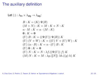 The auxiliary deﬁnition

       Let (:) : λlin × λalg → λalg :

                           B : K = (K) Ψ(B)
                           (M + N ) : K = M : K + N : K
                           α · M : K = α · (M : K)
                           0:K=0
                           (U ) B : K = ((Ψ(U )) Ψ(B)) K
                           (U ) (V + W ) : K = ((U ) V + (U ) W ) : K
                           (U ) (α · B) : K = α · (U ) B : K
                           (U ) 0 : K = 0
                           (U ) N : K = N : λf.((Ψ(U )) f ) K
                           (M ) N : K = M : λg.([|N |]) λh.((g) h) K




A. Díaz-Caro, S. Perdrix, C. Tasson, B. Valiron • Equivalence of Algebraic λ-calculi   22 / 25
 