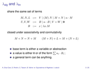 λalg and λlin

       share the same set of terms

                          M, N, L ::= V | (M ) N | M + N | α · M
                           U, V, W          ::= B | α · B | V + W | 0
                                     B ::= x | λx.M

       closed under associativity and conmutativity

                  M +N =N +M                              (M + N ) + L = M + (N + L)


               base term is either a variable or abstraction
               a value is either 0 or of the form                              αi · Bi ;
               a general term can be anything.


A. Díaz-Caro, S. Perdrix, C. Tasson, B. Valiron • Equivalence of Algebraic λ-calculi       3 / 25
 