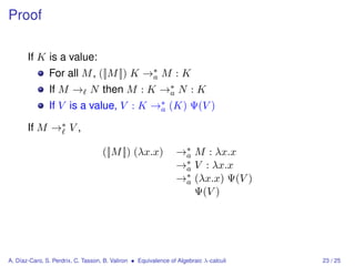Proof

       If K is a value:
               For all M , ([|M |]) K →∗ M : K
                                       a
               If M → N then M : K →∗ N : K
                                    a
               If V is a value, V : K →∗ (K) Ψ(V )
                                       a

       If M →∗ V ,

                                    ([|M |]) (λx.x)             →∗ M : λx.x
                                                                 a
                                                                →∗ V : λx.x
                                                                 a
                                                                →∗ (λx.x) Ψ(V )
                                                                 a
                                                                   Ψ(V )




A. Díaz-Caro, S. Perdrix, C. Tasson, B. Valiron • Equivalence of Algebraic λ-calculi   23 / 25
 