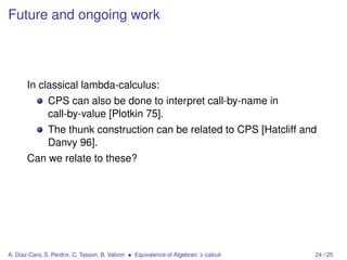 Future and ongoing work




       In classical lambda-calculus:
               CPS can also be done to interpret call-by-name in
               call-by-value [Plotkin 75].
               The thunk construction can be related to CPS [Hatcliff and
               Danvy 96].
       Can we relate to these?




A. Díaz-Caro, S. Perdrix, C. Tasson, B. Valiron • Equivalence of Algebraic λ-calculi   24 / 25
 