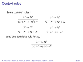 Context rules

       Some common rules
                                  M →M                                         M →M
                          (M ) N → (M ) N                             M +N →M +N

                                   N →N                                        M →M
                         M +N →M +N                                      α·M →α·M
       plus one additional rule for λlin

                                                        M→ M
                                                (V ) M → (V ) M




A. Díaz-Caro, S. Perdrix, C. Tasson, B. Valiron • Equivalence of Algebraic λ-calculi   6 / 25
 