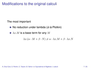 Modiﬁcations to the original calculi



       The most important

               No reduction under lambda (à la Plotkin)

               λx.M is a base term for any M

                               λx.(α · M + β · N ) = α · λx.M + β · λx.N




A. Díaz-Caro, S. Perdrix, C. Tasson, B. Valiron • Equivalence of Algebraic λ-calculi   7 / 25
 