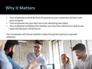 1111
Why it Matters
 Your employees control the kind of experience your customers will have with
your company
 Your employees are your best source for attracting new talent
 Your employees will determine whether your business will thrive or stall as you
head into the post-COVID future.
Your employees will choose whether to become growth partners or growth
inhibitors.
 