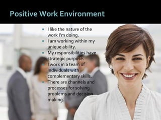 4545
Positive Work Environment
 I like the nature of the
work I’m doing.
 I am working within my
unique ability.
 My responsibilities have
strategic purpose.
 I work in a team of
individuals with
complementary skills.
 There are channels and
processes for solving
problems and decision
making.
 