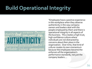 5656
Build Operational Integrity
“Employees have a positive experience
in the workplace when they observe
authenticity in the way company
owners and leaders deal with the
people employed by them and there is
operational integrity in all aspects of
the business. This creates a high trust,
high confidence culture where
individuals are not distracted by
concerns about their place in the
organization. Over time, that kind of
culture creates its own momentum
because the employees become the
enforcers of the organization's
performance standards, not just the
company leaders….
 