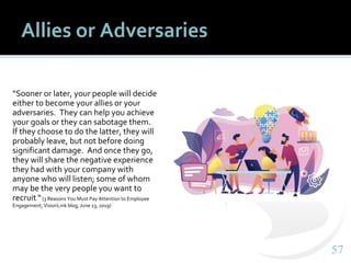 5757
Allies or Adversaries
“Sooner or later, your people will decide
either to become your allies or your
adversaries. They can help you achieve
your goals or they can sabotage them.
If they choose to do the latter, they will
probably leave, but not before doing
significant damage. And once they go,
they will share the negative experience
they had with your company with
anyone who will listen; some of whom
may be the very people you want to
recruit.“(3 Reasons You Must Pay Attention to Employee
Engagement, VisionLink blog, June 13, 2019)
 